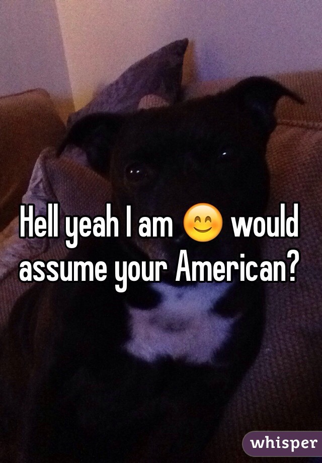 Hell yeah I am 😊 would assume your American?