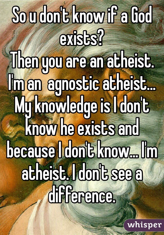 So u don't know if a God exists?
Then you are an atheist. I'm an  agnostic atheist... My knowledge is I don't know he exists and because I don't know... I'm atheist. I don't see a difference.