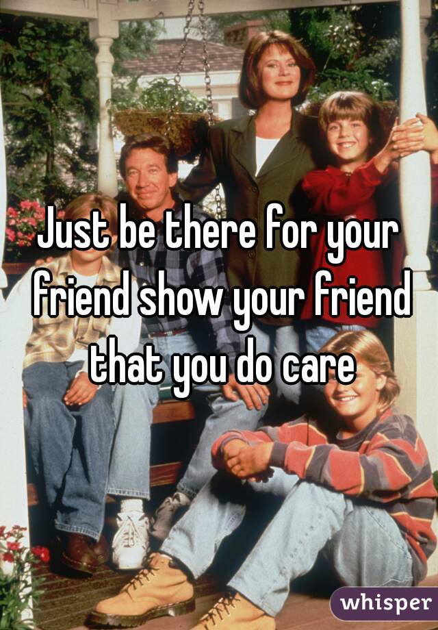 Just be there for your friend show your friend that you do care