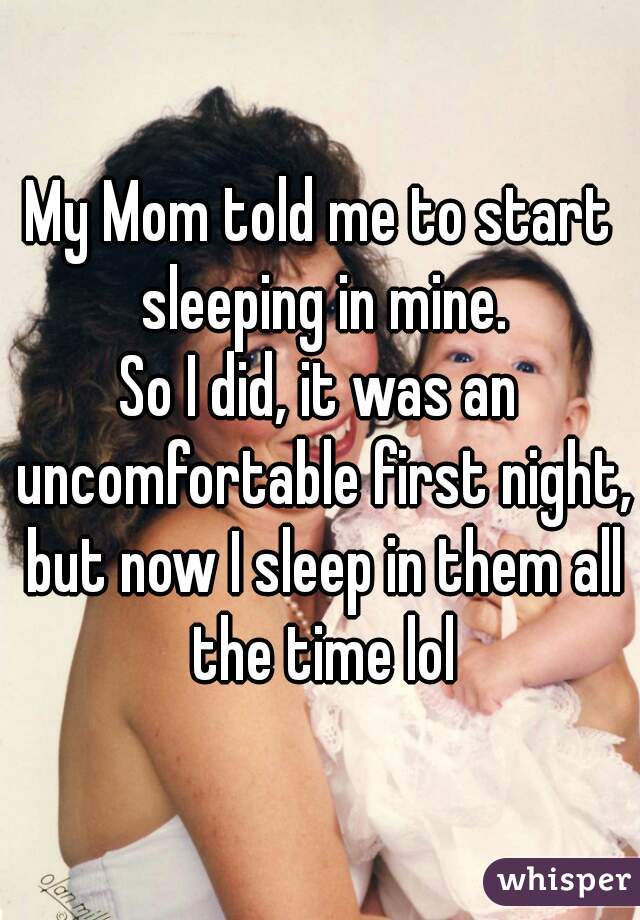 My Mom told me to start sleeping in mine.
So I did, it was an uncomfortable first night, but now I sleep in them all the time lol