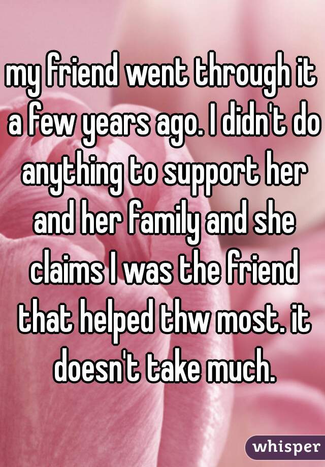 my friend went through it a few years ago. I didn't do anything to support her and her family and she claims I was the friend that helped thw most. it doesn't take much.