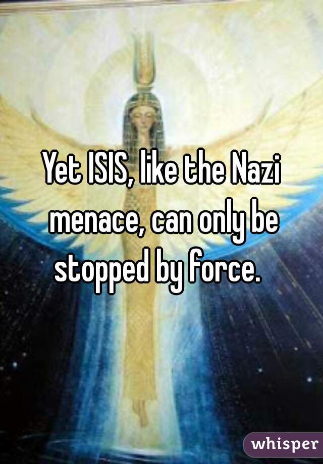 Yet ISIS, like the Nazi menace, can only be stopped by force.  