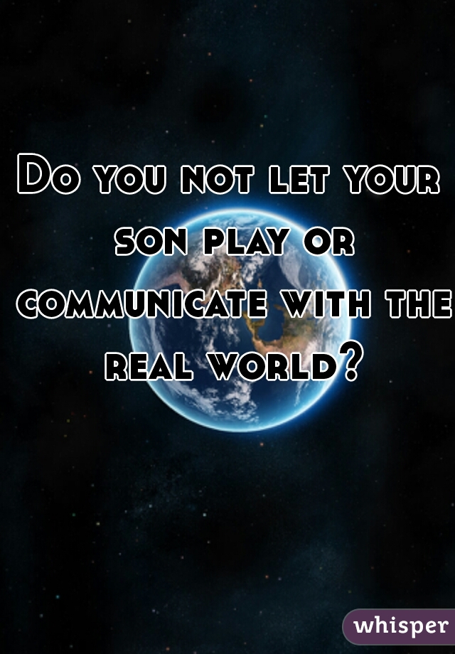 Do you not let your son play or communicate with the real world?