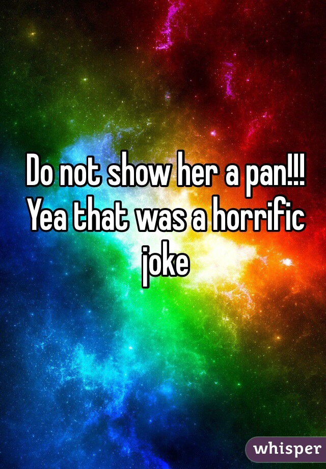 Do not show her a pan!!!Yea that was a horrific joke 