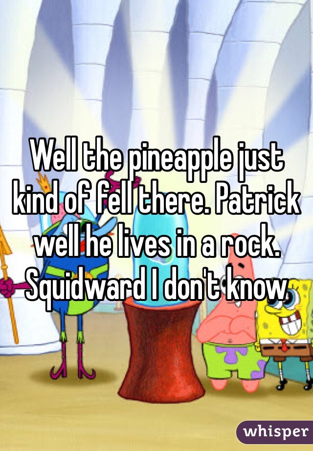 Well the pineapple just kind of fell there. Patrick well he lives in a rock. Squidward I don't know