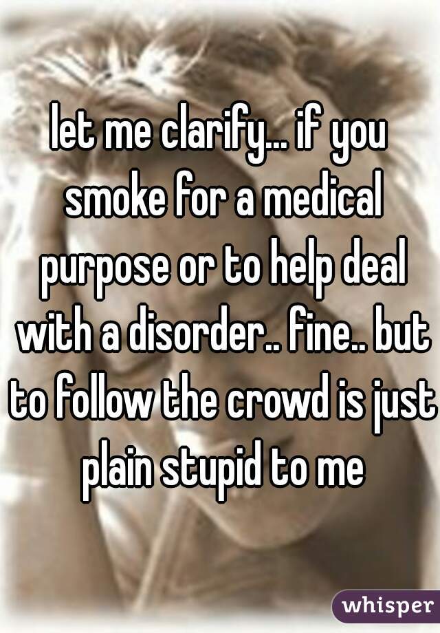 let me clarify... if you smoke for a medical purpose or to help deal with a disorder.. fine.. but to follow the crowd is just plain stupid to me