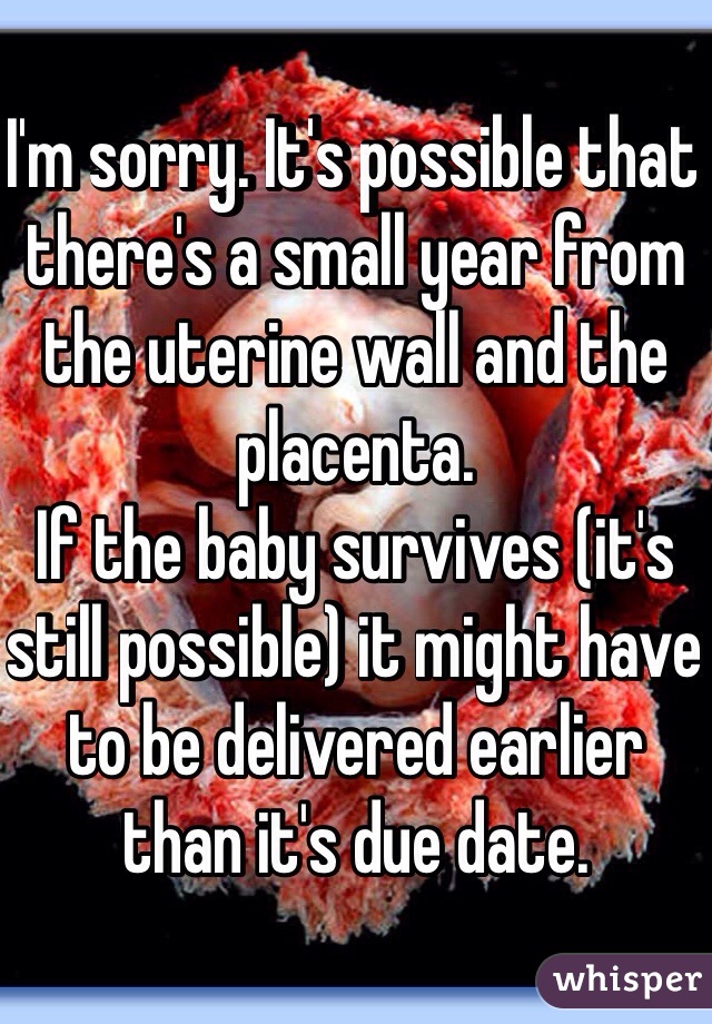 I'm sorry. It's possible that there's a small year from the uterine wall and the placenta.
If the baby survives (it's still possible) it might have to be delivered earlier than it's due date.