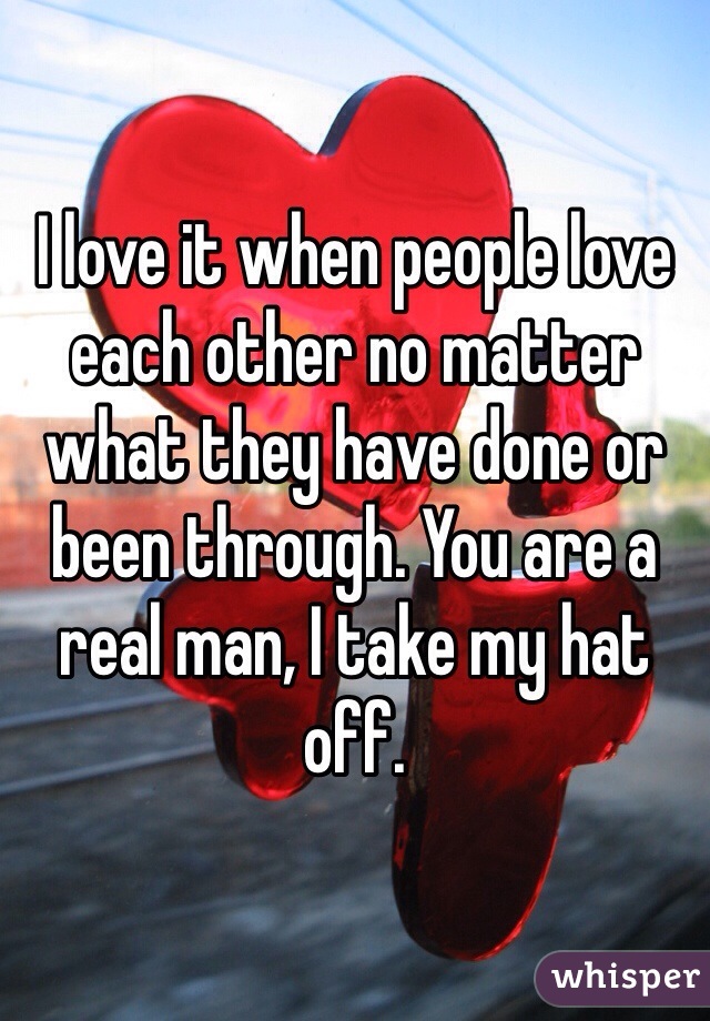 I love it when people love each other no matter what they have done or been through. You are a real man, I take my hat off.