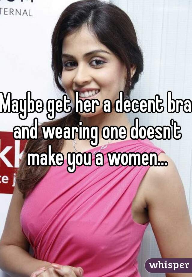 Maybe get her a decent bra and wearing one doesn't make you a women...