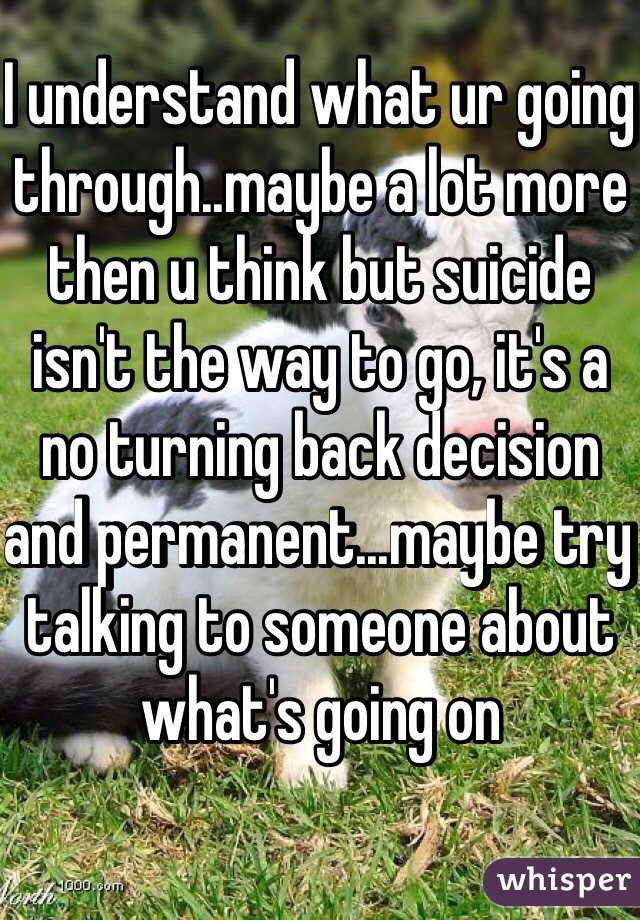 I understand what ur going through..maybe a lot more then u think but suicide isn't the way to go, it's a no turning back decision and permanent...maybe try talking to someone about what's going on 
