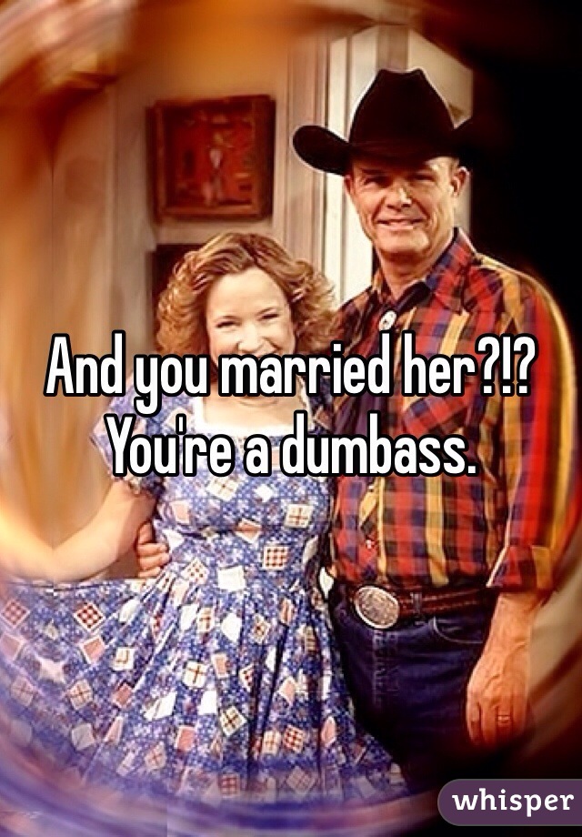 And you married her?!? You're a dumbass. 