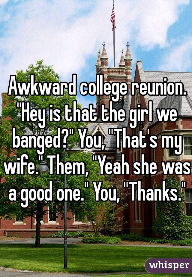 Awkward college reunion. "Hey is that the girl we banged?" You, "That's my wife." Them, "Yeah she was a good one." You, "Thanks."