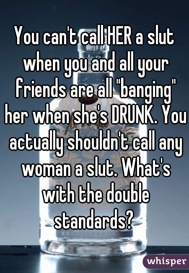 You can't call HER a slut when you and all your friends are all "banging" her when she's DRUNK. You actually shouldn't call any woman a slut. What's with the double standards? 