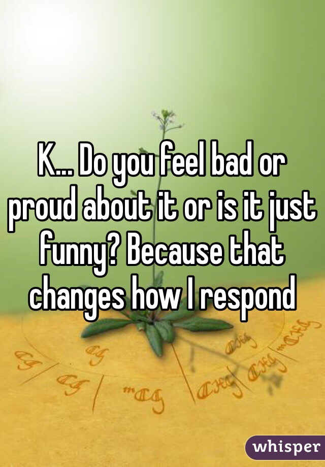 K... Do you feel bad or proud about it or is it just funny? Because that changes how I respond 