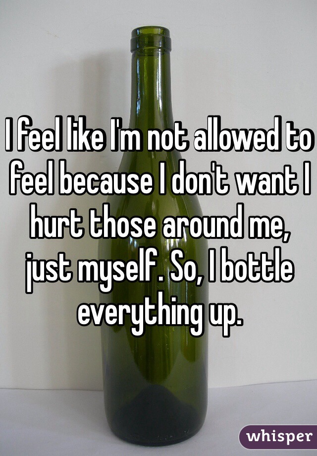 I feel like I'm not allowed to feel because I don't want I hurt those around me, just myself. So, I bottle everything up.