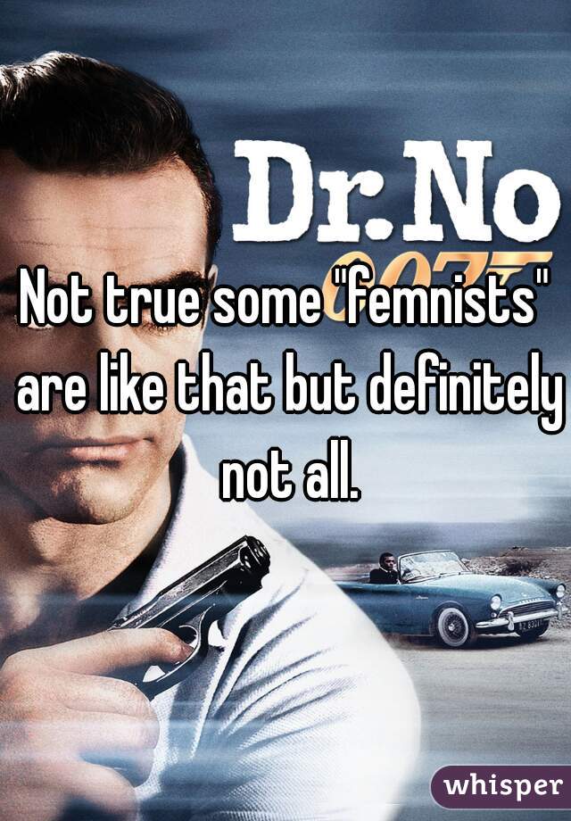 Not true some "femnists" are like that but definitely not all.