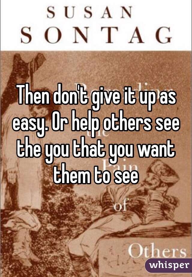 Then don't give it up as easy. Or help others see the you that you want them to see 