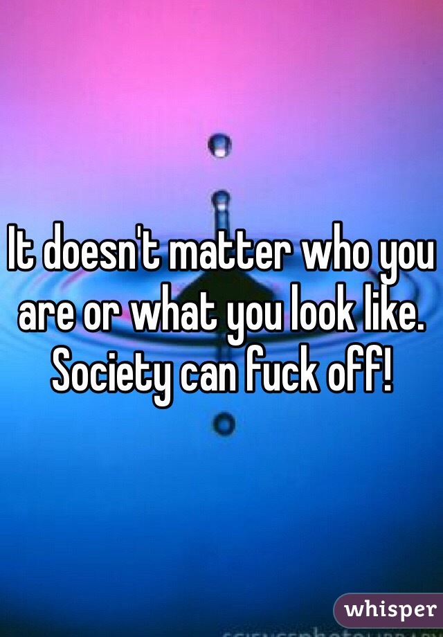 It doesn't matter who you are or what you look like.
Society can fuck off!