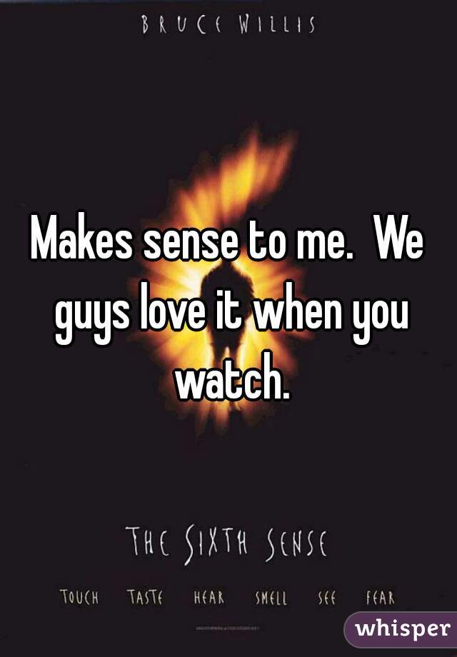 Makes sense to me.  We guys love it when you watch.