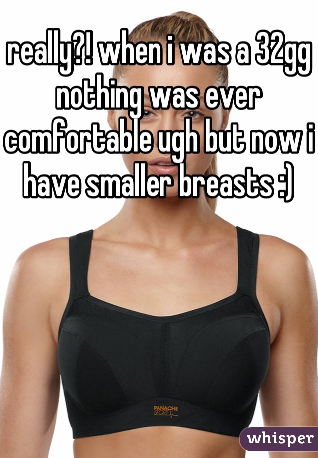 really?! when i was a 32gg nothing was ever comfortable ugh but now i have smaller breasts :)