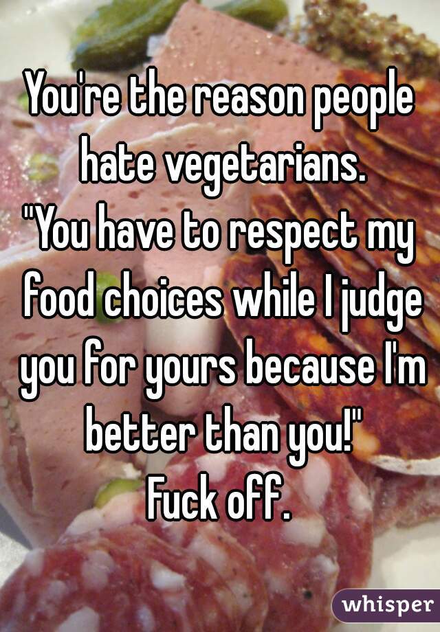 You're the reason people hate vegetarians.
"You have to respect my food choices while I judge you for yours because I'm better than you!"
Fuck off.