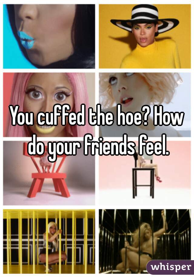 You cuffed the hoe? How do your friends feel.