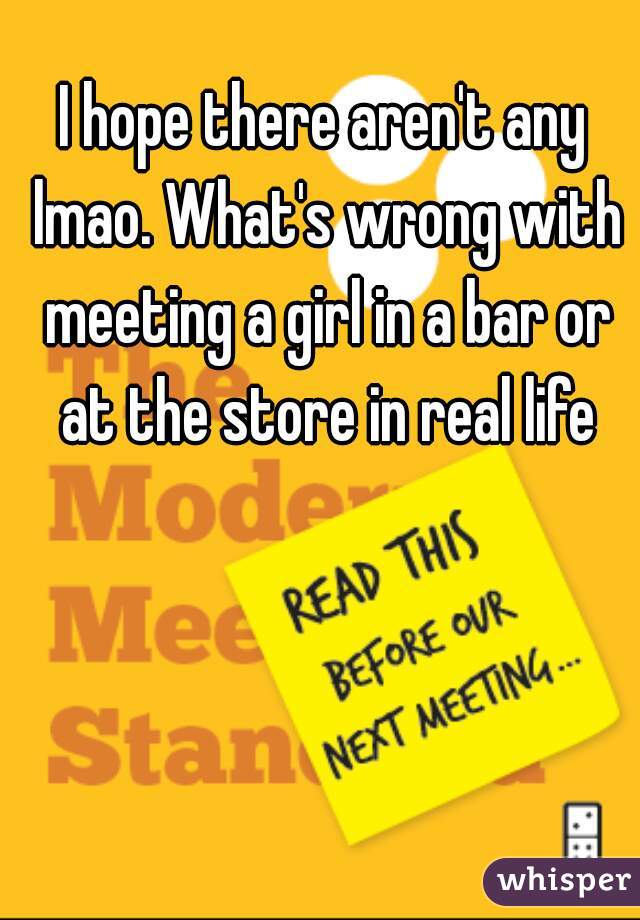 I hope there aren't any lmao. What's wrong with meeting a girl in a bar or at the store in real life