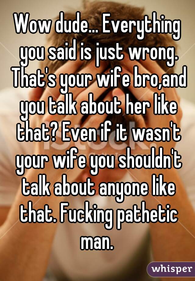 Wow dude... Everything you said is just wrong. That's your wife bro,and you talk about her like that? Even if it wasn't your wife you shouldn't talk about anyone like that. Fucking pathetic man. 