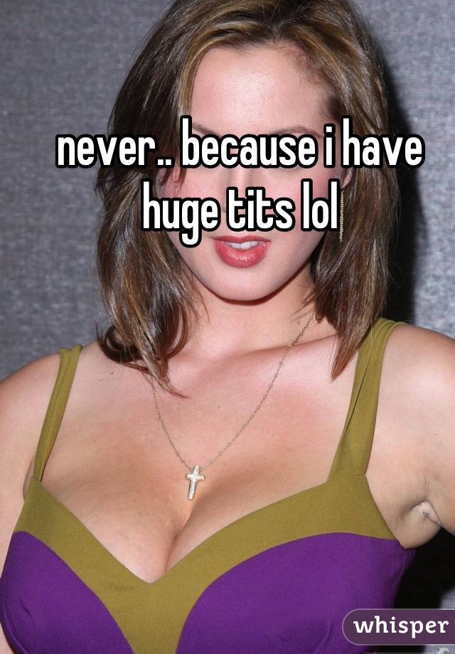 never.. because i have huge tits lol