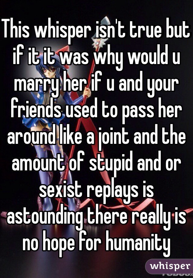 This whisper isn't true but if it it was why would u marry her if u and your friends used to pass her around like a joint and the amount of stupid and or sexist replays is astounding there really is no hope for humanity 