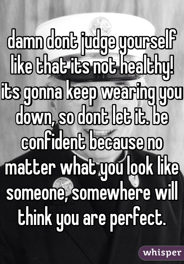 damn dont judge yourself like that its not healthy! its gonna keep wearing you down, so dont let it. be confident because no matter what you look like someone, somewhere will think you are perfect. 