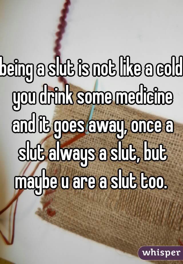 being a slut is not like a cold you drink some medicine and it goes away, once a slut always a slut, but maybe u are a slut too. 