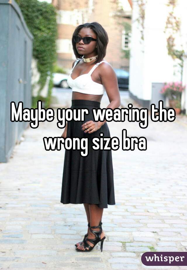 Maybe your wearing the wrong size bra