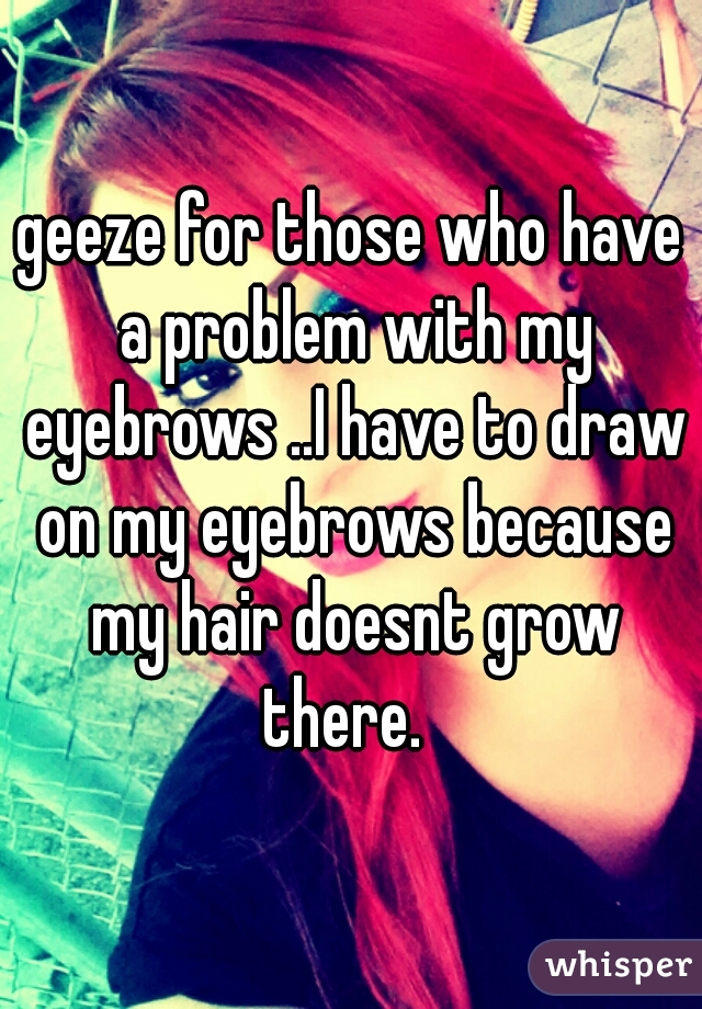 geeze for those who have a problem with my eyebrows ..I have to draw on my eyebrows because my hair doesnt grow there.  