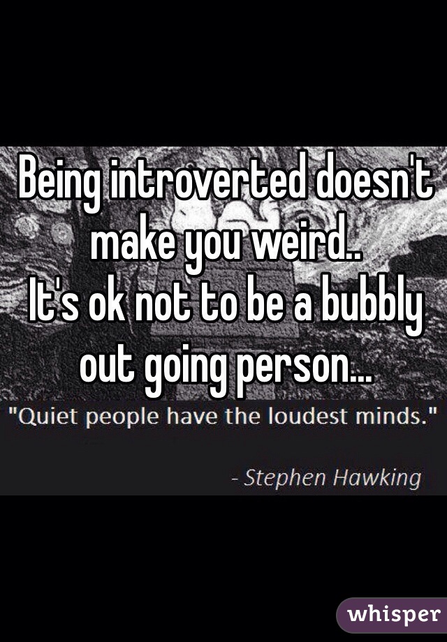 Being introverted doesn't make you weird..
It's ok not to be a bubbly out going person...