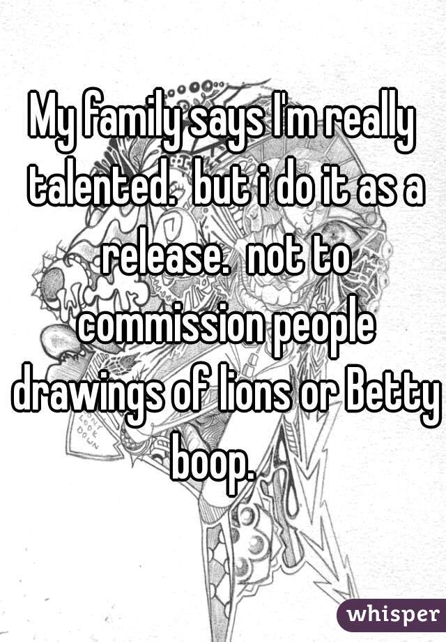 My family says I'm really talented.  but i do it as a release.  not to commission people drawings of lions or Betty boop.   