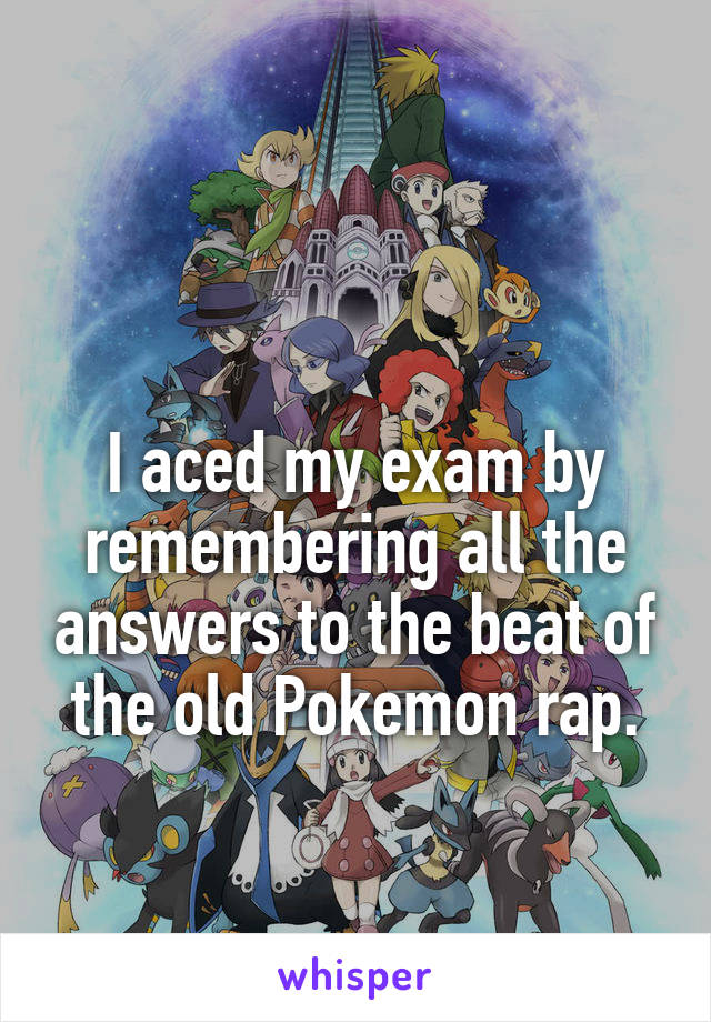 

I aced my exam by remembering all the answers to the beat of the old Pokemon rap.