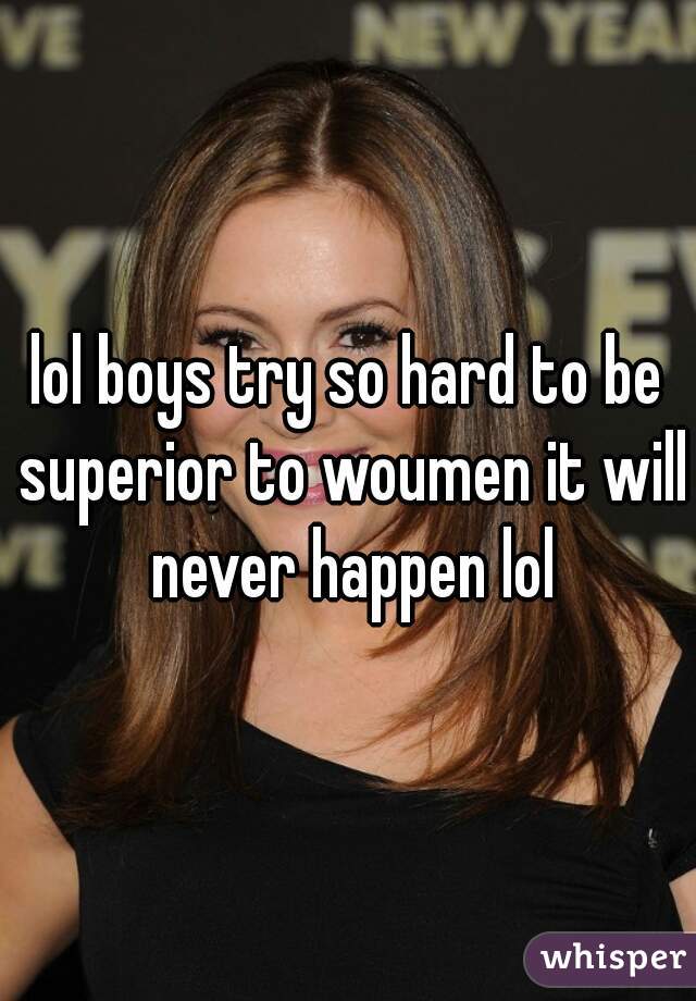 lol boys try so hard to be superior to woumen it will never happen lol