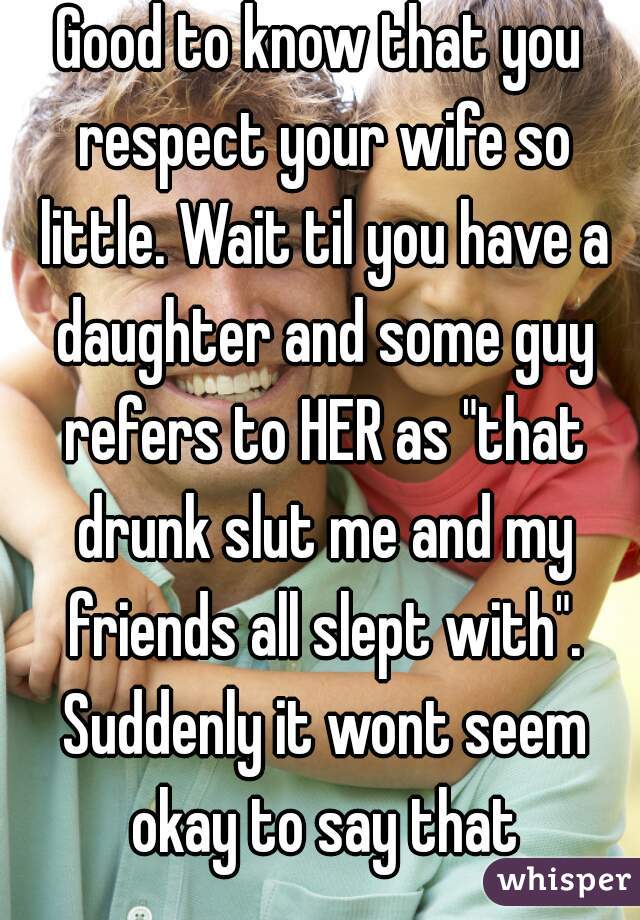 Good to know that you respect your wife so little. Wait til you have a daughter and some guy refers to HER as "that drunk slut me and my friends all slept with". Suddenly it wont seem okay to say that