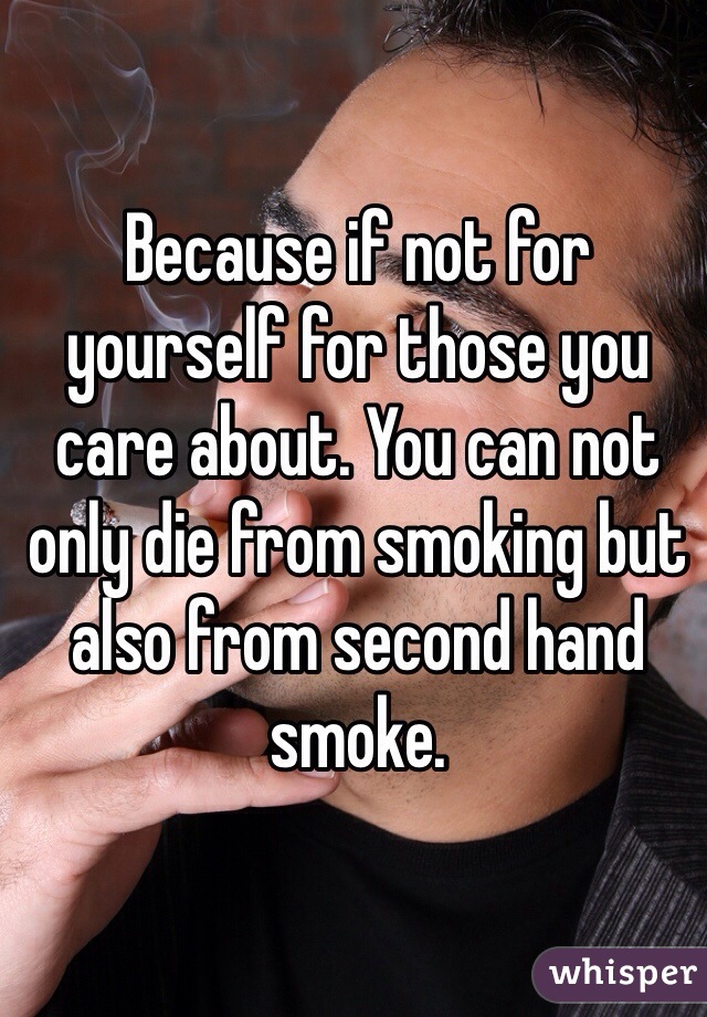 Because if not for yourself for those you care about. You can not only die from smoking but also from second hand smoke. 