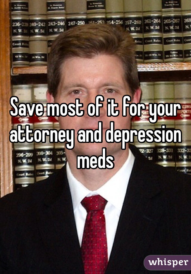 Save most of it for your attorney and depression meds 