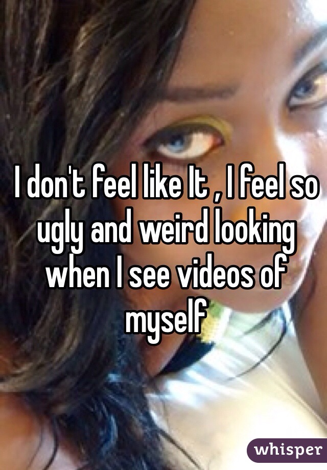 I don't feel like It , I feel so ugly and weird looking when I see videos of myself 