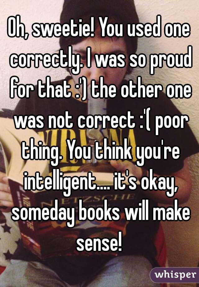 Oh, sweetie! You used one correctly. I was so proud for that :') the other one was not correct :'( poor thing. You think you're intelligent.... it's okay, someday books will make sense! 