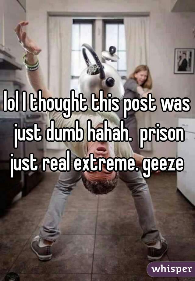 lol I thought this post was just dumb hahah.  prison just real extreme. geeze 