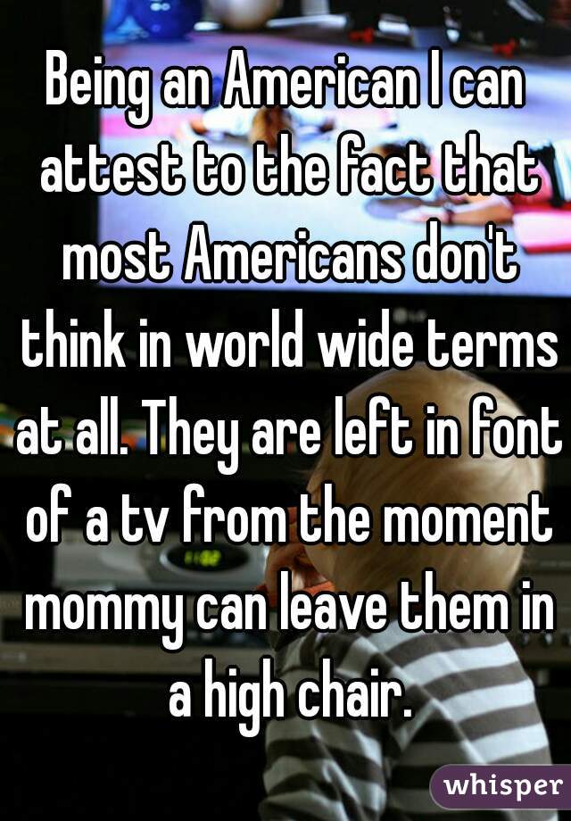 Being an American I can attest to the fact that most Americans don't think in world wide terms at all. They are left in font of a tv from the moment mommy can leave them in a high chair.