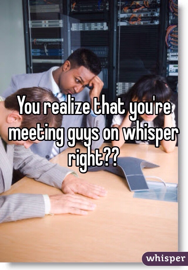 You realize that you're meeting guys on whisper right??