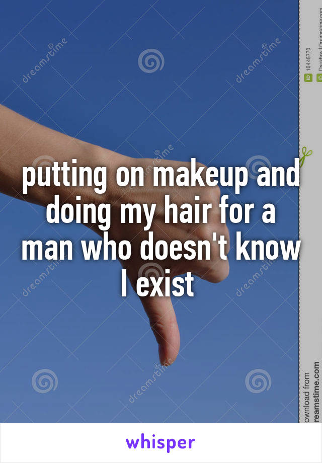 putting on makeup and doing my hair for a man who doesn't know I exist 
