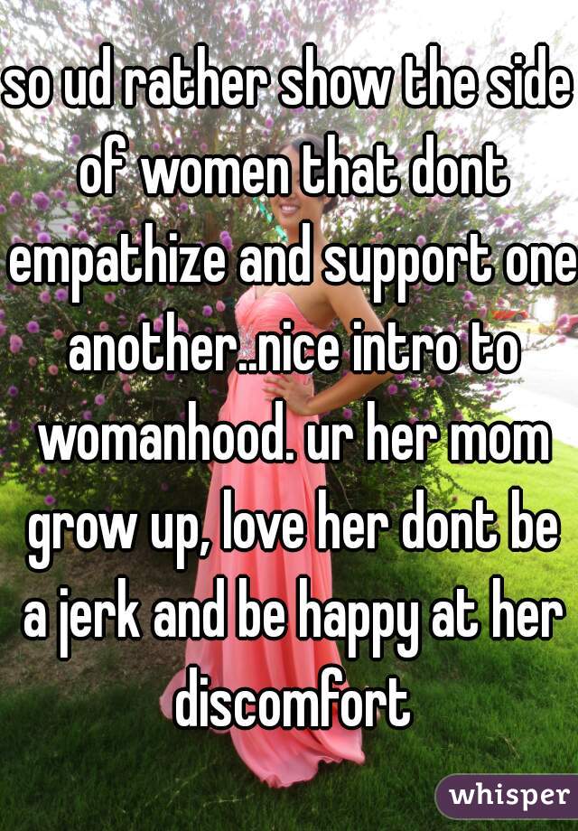 so ud rather show the side of women that dont empathize and support one another..nice intro to womanhood. ur her mom grow up, love her dont be a jerk and be happy at her discomfort