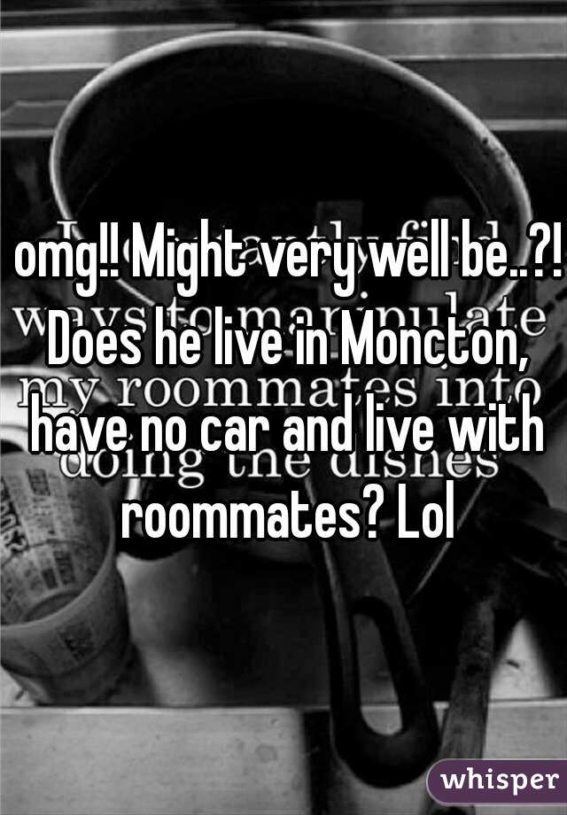  omg!! Might very well be..?! Does he live in Moncton, have no car and live with roommates? Lol