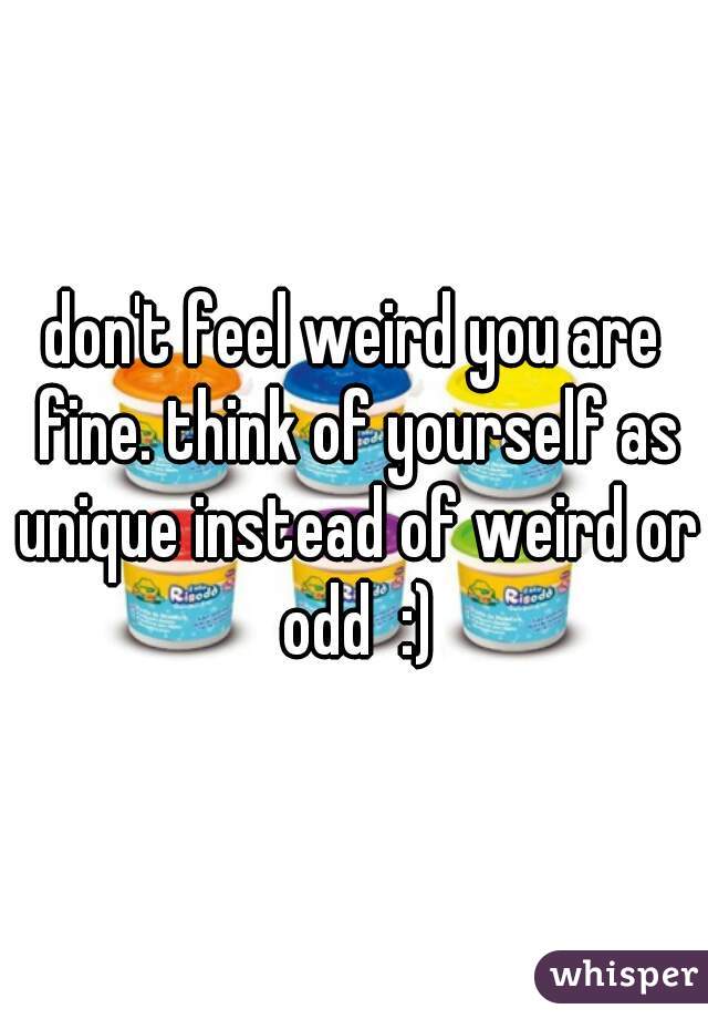 don't feel weird you are fine. think of yourself as unique instead of weird or odd  :)